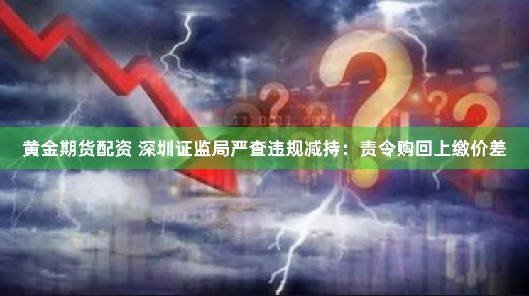 黄金期货配资 深圳证监局严查违规减持：责令购回上缴价差