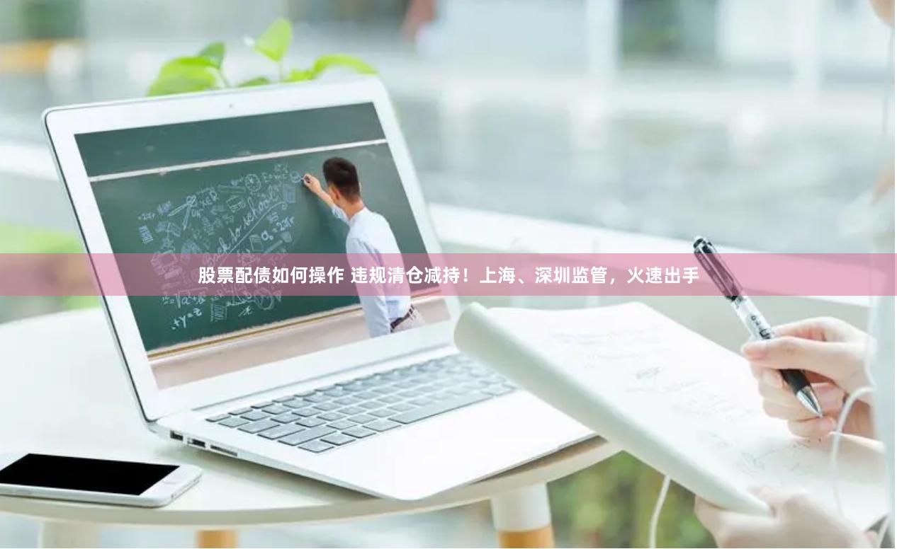 股票配债如何操作 违规清仓减持！上海、深圳监管，火速出手