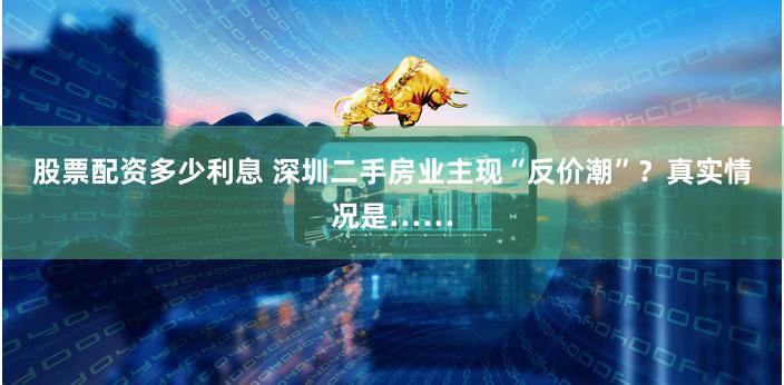 股票配资多少利息 深圳二手房业主现“反价潮”？真实情况是……