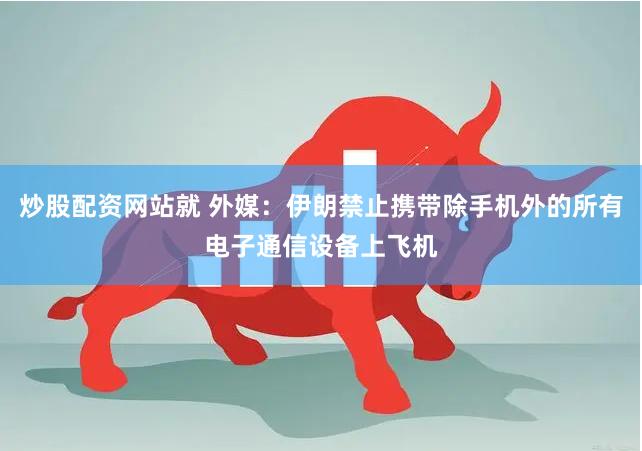 炒股配资网站就 外媒：伊朗禁止携带除手机外的所有电子通信设备上飞机