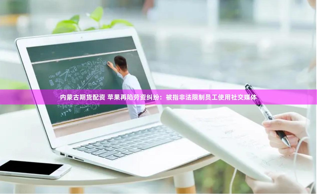 内蒙古期货配资 苹果再陷劳资纠纷：被指非法限制员工使用社交媒体