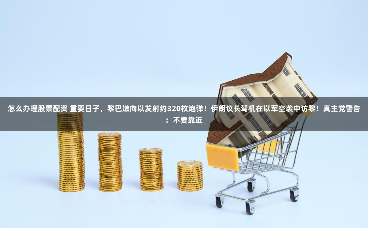 怎么办理股票配资 重要日子，黎巴嫩向以发射约320枚炮弹！伊朗议长驾机在以军空袭中访黎！真主党警告：不要靠近
