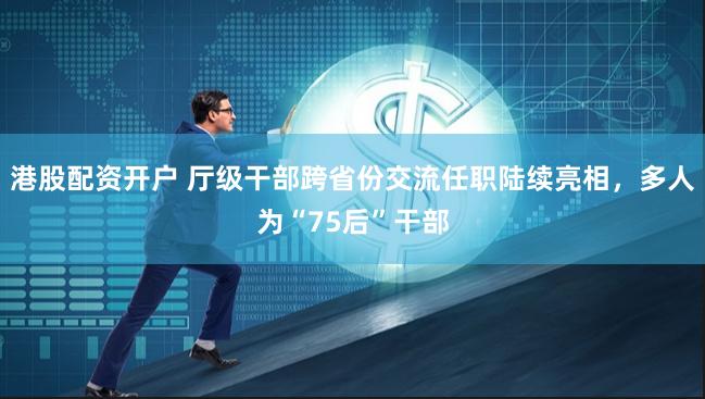 港股配资开户 厅级干部跨省份交流任职陆续亮相，多人为“75后”干部