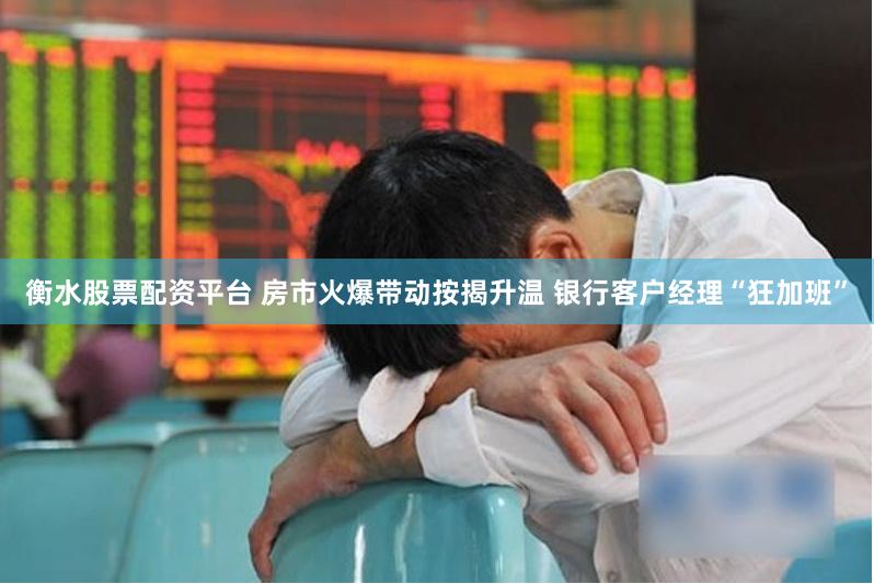 衡水股票配资平台 房市火爆带动按揭升温 银行客户经理“狂加班”