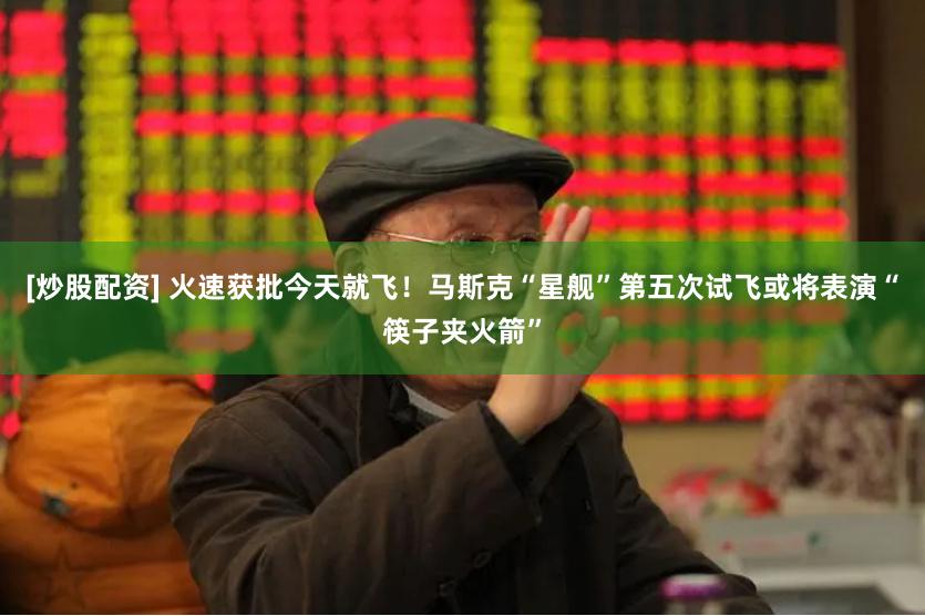 [炒股配资] 火速获批今天就飞！马斯克“星舰”第五次试飞或将表演“筷子夹火箭”