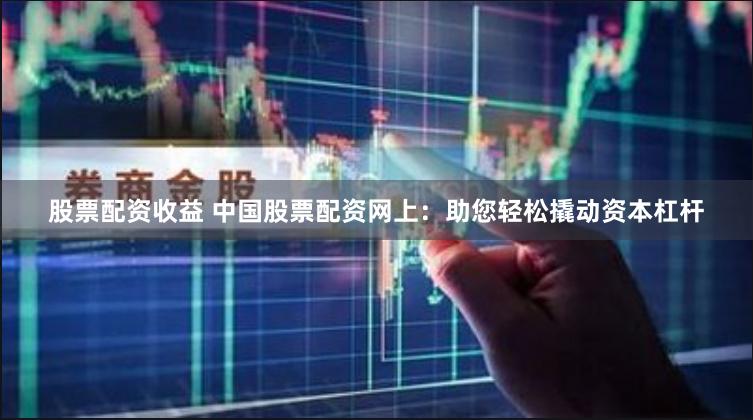 股票配资收益 中国股票配资网上：助您轻松撬动资本杠杆