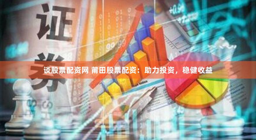 谈股票配资网 莆田股票配资：助力投资，稳健收益