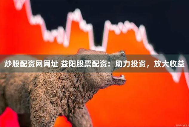 炒股配资网网址 益阳股票配资：助力投资，放大收益