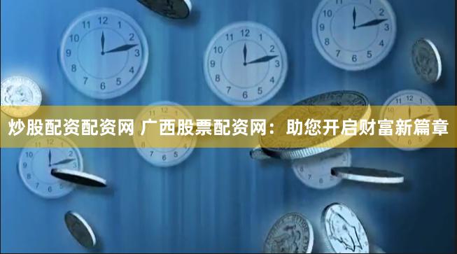 炒股配资配资网 广西股票配资网：助您开启财富新篇章
