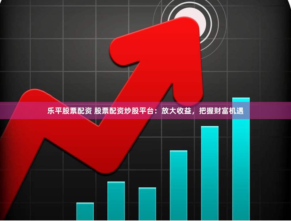 乐平股票配资 股票配资炒股平台：放大收益，把握财富机遇