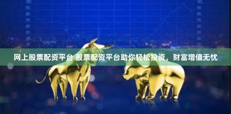 网上股票配资平台 股票配资平台助你轻松投资，财富增值无忧