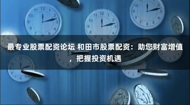 最专业股票配资论坛 和田市股票配资：助您财富增值，把握投资机遇