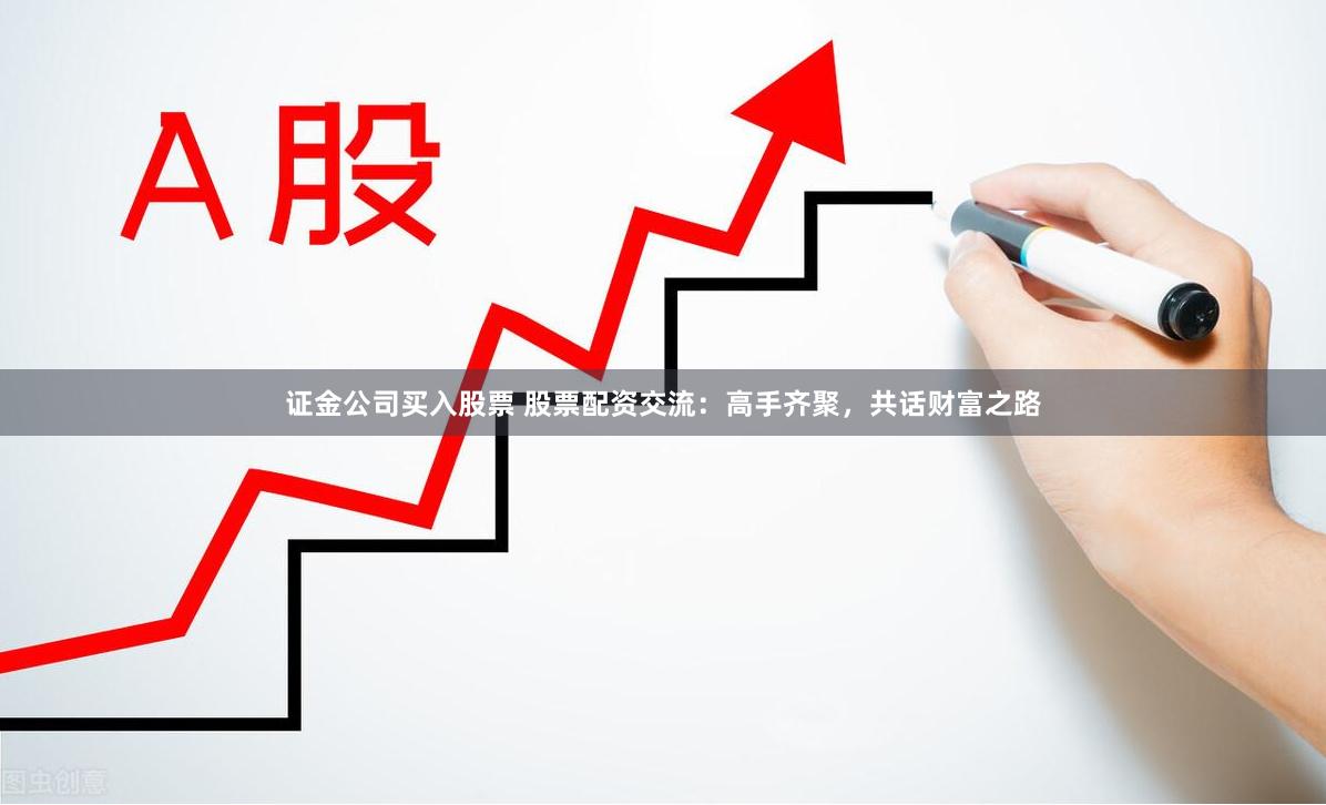 证金公司买入股票 股票配资交流：高手齐聚，共话财富之路